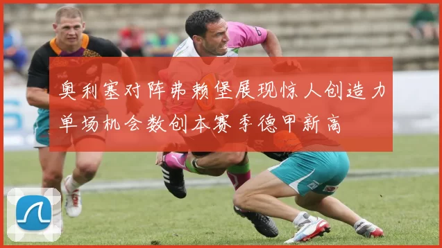 奥利塞对阵弗赖堡展现惊人创造力单场机会数创本赛季德甲新高