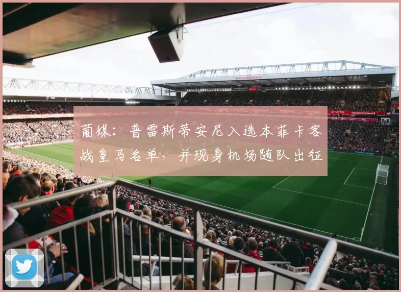 葡媒：普雷斯蒂安尼入选本菲卡客战皇马名单，并现身机场随队出征