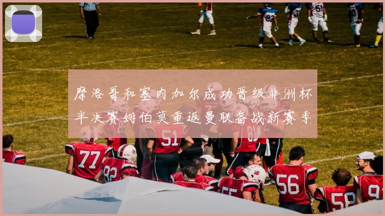 摩洛哥和塞内加尔成功晋级非洲杯半决赛姆伯莫重返曼联备战新赛季