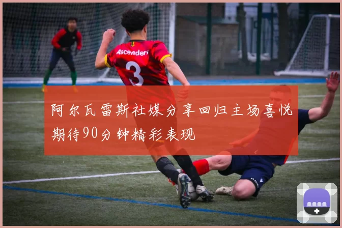 阿尔瓦雷斯社媒分享回归主场喜悦期待90分钟精彩表现